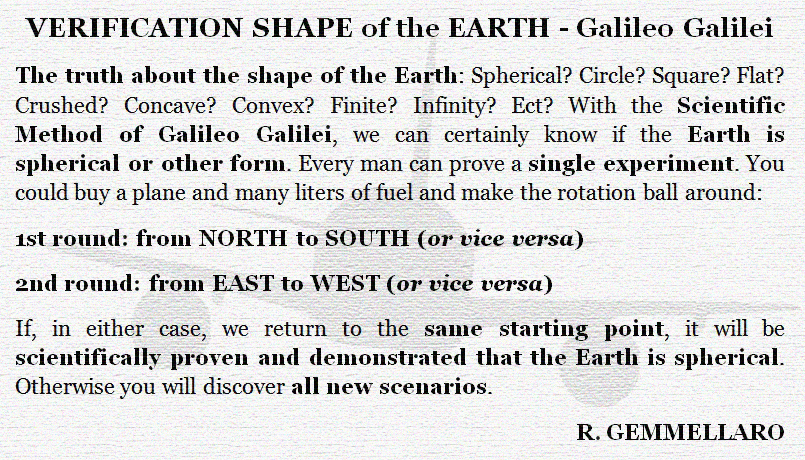 VERIFICATION SHAPE OF THE EARTH - Galileo Galilei
The truth about the shape of the EARTH: Spherical? Circle? Square? Flat? Crushed? Concave? Convex? Finite? Infinity? Ect?
With the Scientific Method of Galileo Galilei, we can certainly know if the Earth is spherical or other form. Evry man can prove a single experiment. You could buy a plane and many liters of fuel and make the rotation ball around:
1st round: NORTH to SOUTH (or vice versa)
2nd round: from EST to WEST (or vice versa)
If, in either case, we return to the same STARTING POINT, it will be scientifically proven and demonstrated that the Earth is a sphere. Otherwise, you will discover all new scenarios.
R. GEMMELLARO